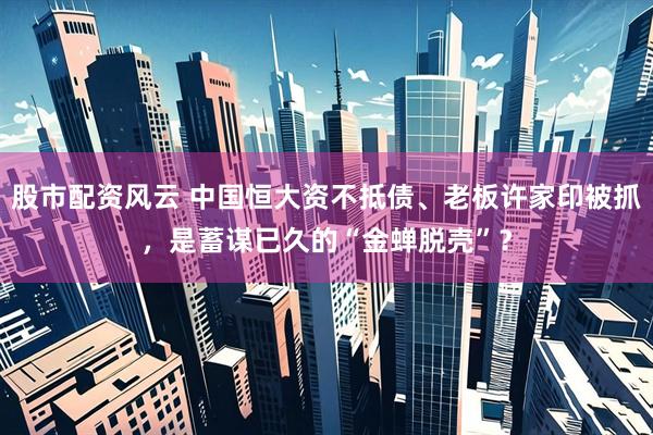 股市配资风云 中国恒大资不抵债、老板许家印被抓，是蓄谋已久的“金蝉脱壳”？