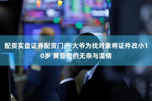 配资实盘证券配资门户 大爷为找对象将证件改小10岁 黄昏恋的无奈与温情