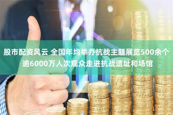 股市配资风云 全国年均举办抗战主题展览500余个 逾6000万人次观众走进抗战遗址和场馆
