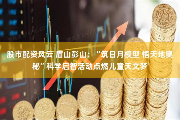 股市配资风云 眉山彭山：“筑日月模型 悟天地奥秘”科学启智活动点燃儿童天文梦