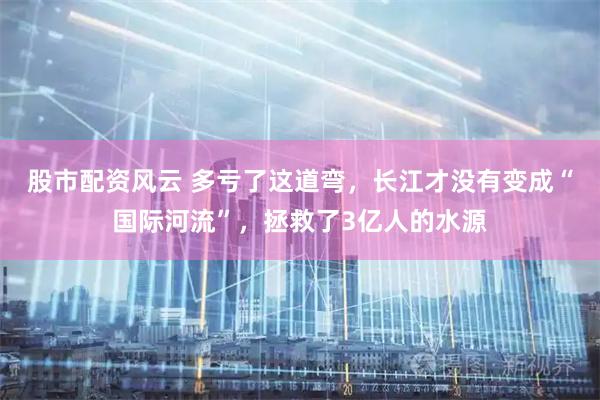 股市配资风云 多亏了这道弯，长江才没有变成“国际河流”，拯救了3亿人的水源