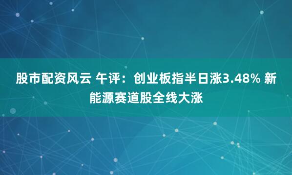 股市配资风云 午评：创业板指半日涨3.48% 新能源赛道股全线大涨