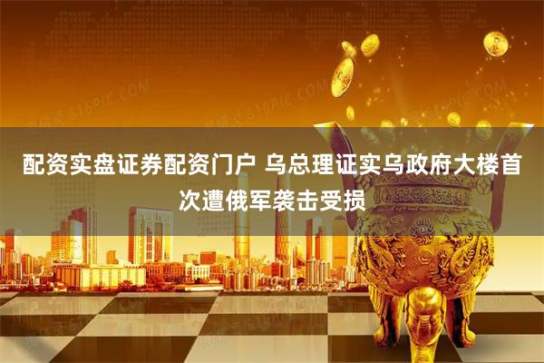 配资实盘证券配资门户 乌总理证实乌政府大楼首次遭俄军袭击受损