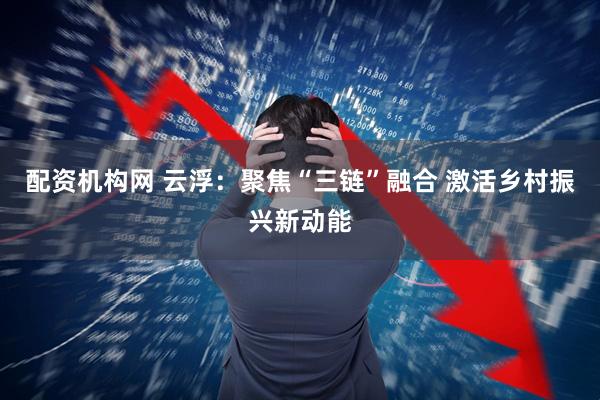 配资机构网 云浮：聚焦“三链”融合 激活乡村振兴新动能