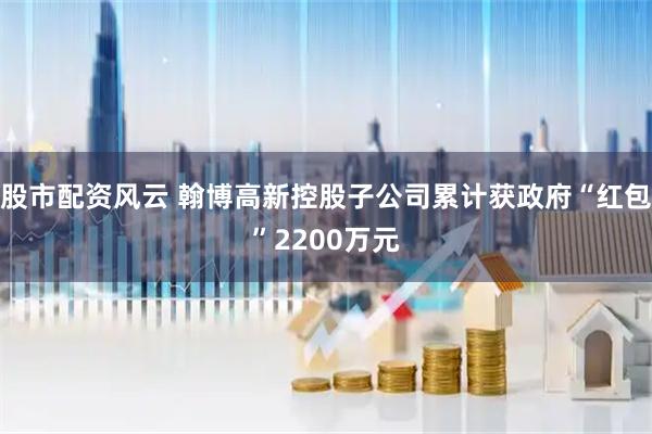 股市配资风云 翰博高新控股子公司累计获政府“红包”2200万元