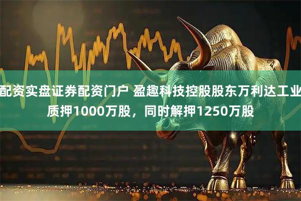 配资实盘证券配资门户 盈趣科技控股股东万利达工业质押1000万股，同时解押1250万股