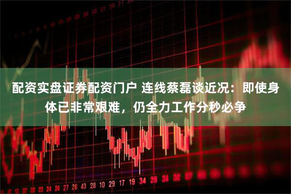 配资实盘证券配资门户 连线蔡磊谈近况：即使身体已非常艰难，仍全力工作分秒必争