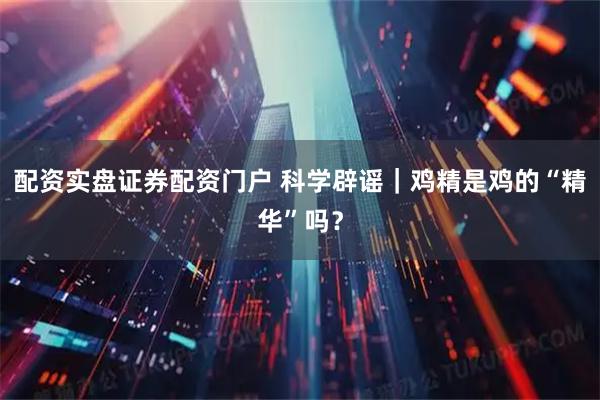 配资实盘证券配资门户 科学辟谣|鸡精是鸡的“精华”吗?
