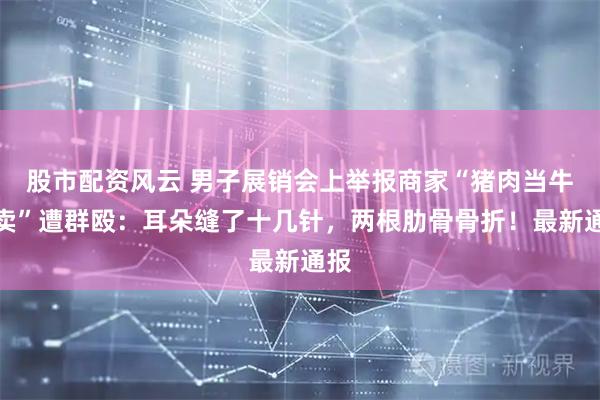 股市配资风云 男子展销会上举报商家“猪肉当牛肉卖”遭群殴：耳朵缝了十几针，两根肋骨骨折！最新通报