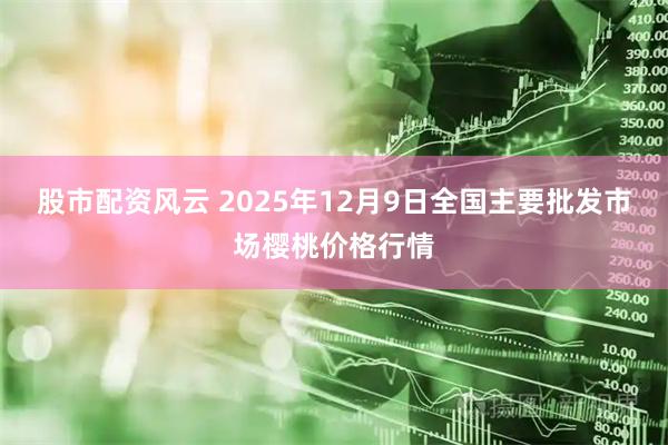 股市配资风云 2025年12月9日全国主要批发市场樱桃价格行情