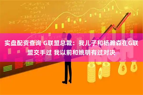 实盘配资查询 G联盟总裁:我儿子和杨瀚森在G联盟交手过 我以前和姚明有过对决