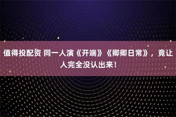 值得投配资 同一人演《开端》《卿卿日常》,竟让人完全没认出来!