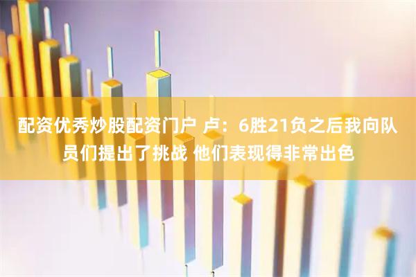 配资优秀炒股配资门户 卢：6胜21负之后我向队员们提出了挑战 他们表现得非常出色