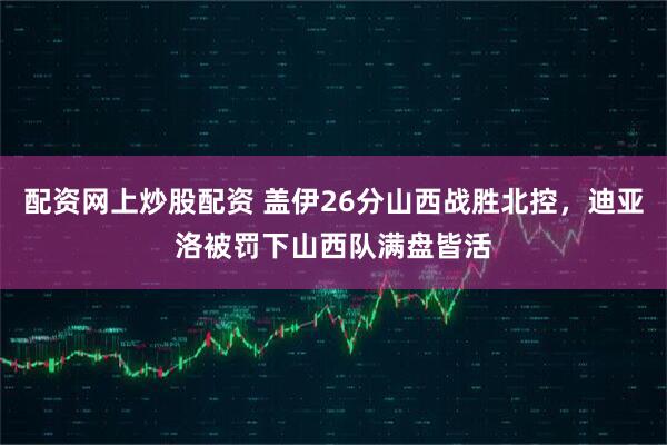 配资网上炒股配资 盖伊26分山西战胜北控,迪亚洛被罚下山西队满盘皆活