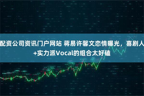 配资公司资讯门户网站 蒋易许馨文恋情曝光，喜剧人+实力派Vocal的组合太好磕