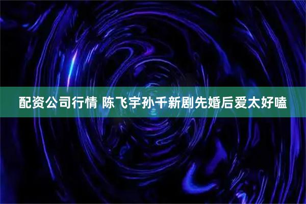 配资公司行情 陈飞宇孙千新剧先婚后爱太好嗑
