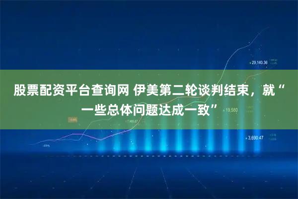 股票配资平台查询网 伊美第二轮谈判结束，就“一些总体问题达成一致”