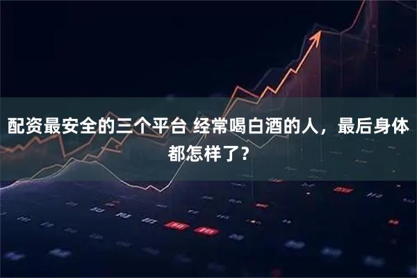 配资最安全的三个平台 经常喝白酒的人，最后身体都怎样了？