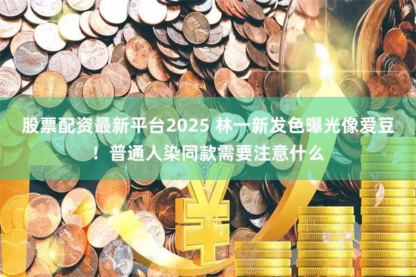 股票配资最新平台2025 林一新发色曝光像爱豆!普通人染同款需要注意什么
