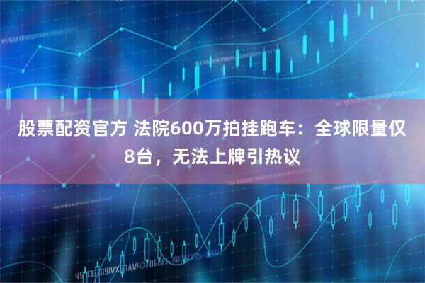 股票配资官方 法院600万拍挂跑车:全球限量仅8台,无法上牌引热议
