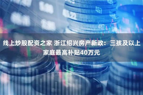 线上炒股配资之家 浙江绍兴房产新政:三孩及以上家庭最高补贴40万元