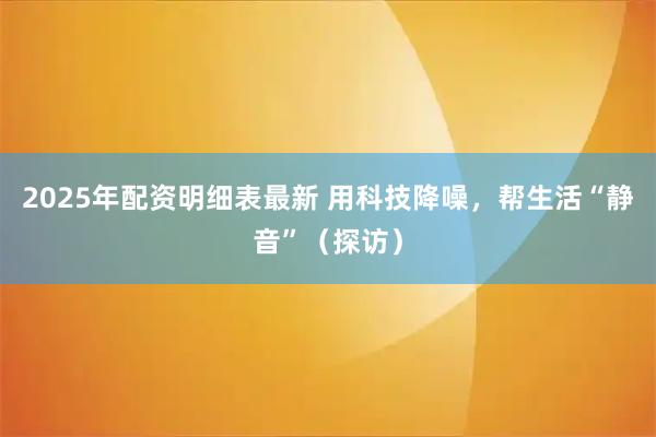 2025年配资明细表最新 用科技降噪，帮生活“静音”（探访）