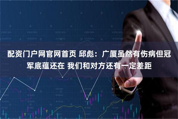配资门户网官网首页 邱彪：广厦虽然有伤病但冠军底蕴还在 我们和对方还有一定差距