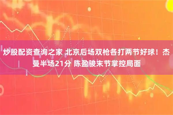 炒股配资查询之家 北京后场双枪各打两节好球!杰曼半场21分 陈盈骏末节掌控局面