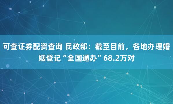 可查证券配资查询 民政部：截至目前，各地办理婚姻登记“全国通办”68.2万对