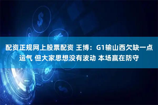 配资正规网上股票配资 王博：G1输山西欠缺一点运气 但大家思想没有波动 本场赢在防守