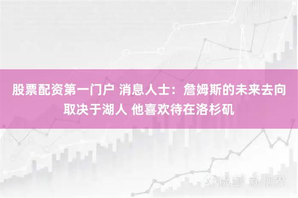 股票配资第一门户 消息人士：詹姆斯的未来去向取决于湖人 他喜欢待在洛杉矶