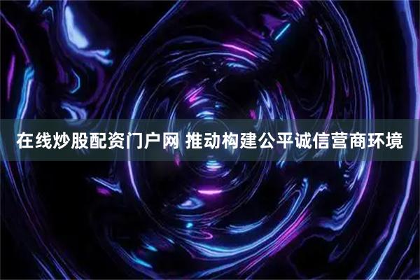 在线炒股配资门户网 推动构建公平诚信营商环境