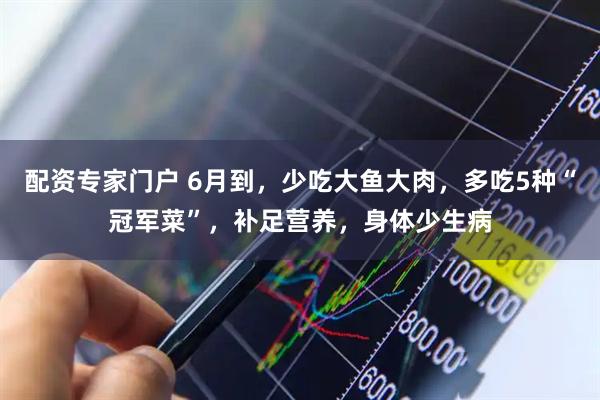 配资专家门户 6月到，少吃大鱼大肉，多吃5种“冠军菜”，补足营养，身体少生病