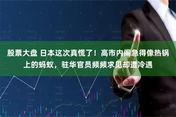 股票大盘 日本这次真慌了!高市内阁急得像热锅上的蚂蚁,驻华官员频频求见却遭冷遇