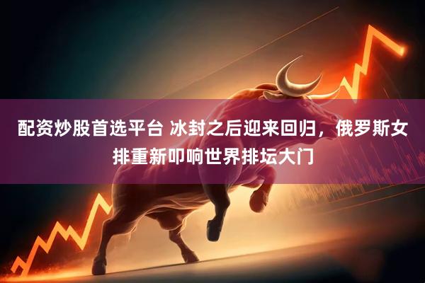 配资炒股首选平台 冰封之后迎来回归，俄罗斯女排重新叩响世界排坛大门