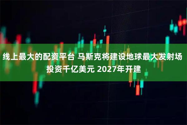 线上最大的配资平台 马斯克将建设地球最大发射场 投资千亿美元 2027年开建
